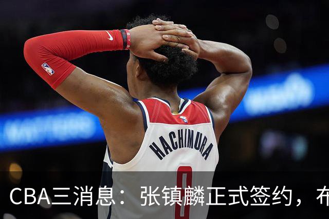 CBA三消息：张镇麟正式签约，布朗和广厦有矛盾，中国男篮增劲敌